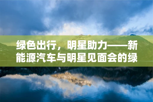 绿色出行，明星助力——新能源汽车与明星见面会的绿色联动