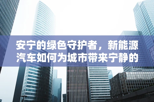 安宁的绿色守护者，新能源汽车如何为城市带来宁静的未来？