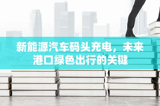 新能源汽车码头充电，未来港口绿色出行的关键