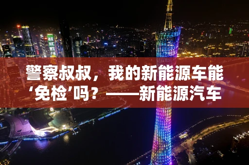 警察叔叔，我的新能源车能‘免检’吗？——新能源汽车与常规检查的灰色地带