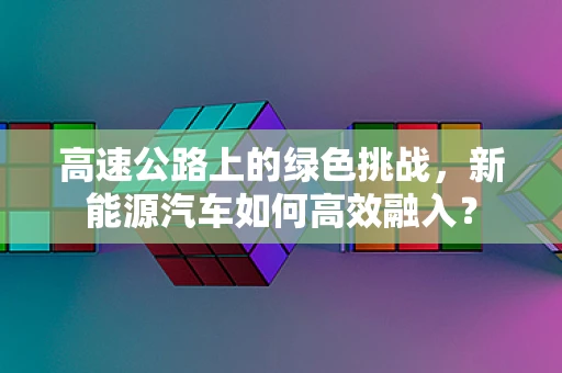 高速公路上的绿色挑战，新能源汽车如何高效融入？