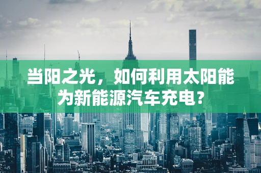 当阳之光，如何利用太阳能为新能源汽车充电？