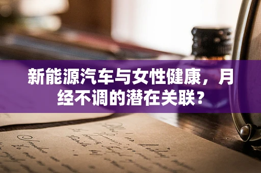 新能源汽车与女性健康，月经不调的潜在关联？