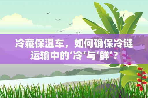 冷藏保温车，如何确保冷链运输中的‘冷’与‘鲜’？