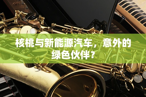 核桃与新能源汽车，意外的绿色伙伴？