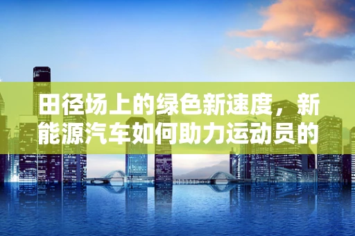 田径场上的绿色新速度，新能源汽车如何助力运动员的绿色征程？