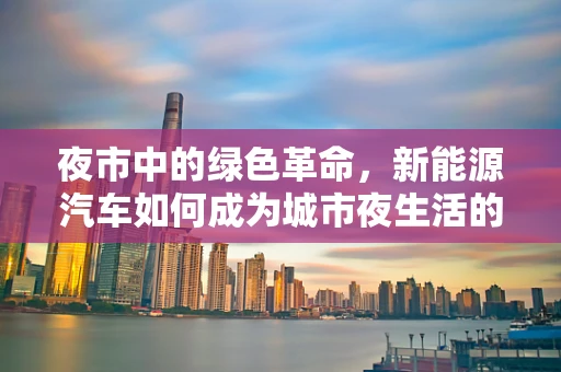 夜市中的绿色革命，新能源汽车如何成为城市夜生活的绿色新宠？