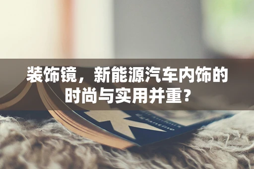 装饰镜，新能源汽车内饰的时尚与实用并重？