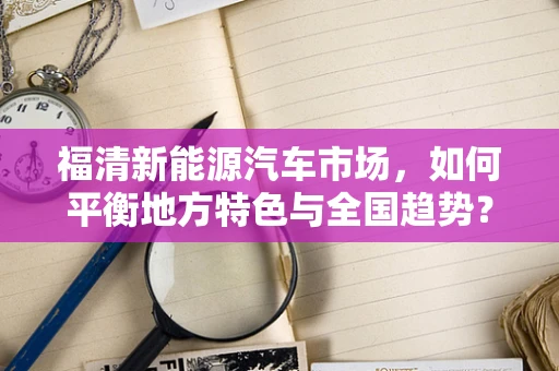 福清新能源汽车市场，如何平衡地方特色与全国趋势？