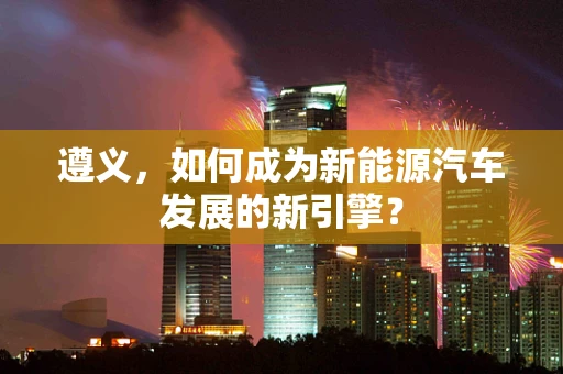 遵义，如何成为新能源汽车发展的新引擎？