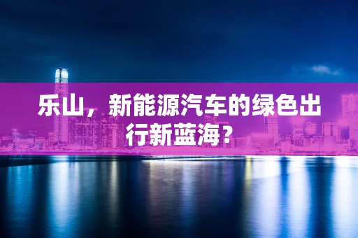 乐山，新能源汽车的绿色出行新蓝海？