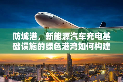 防城港，新能源汽车充电基础设施的绿色港湾如何构建？
