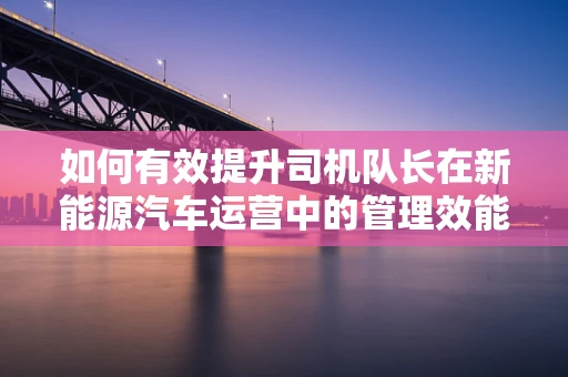 如何有效提升司机队长在新能源汽车运营中的管理效能？