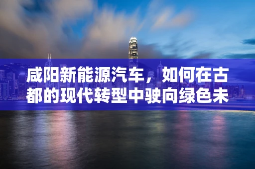 咸阳新能源汽车，如何在古都的现代转型中驶向绿色未来？