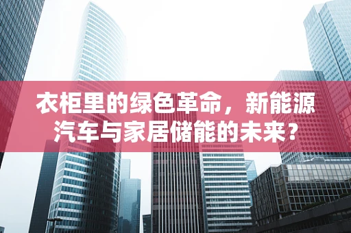衣柜里的绿色革命，新能源汽车与家居储能的未来？