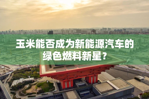 玉米能否成为新能源汽车的绿色燃料新星？