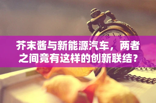 芥末酱与新能源汽车，两者之间竟有这样的创新联结？
