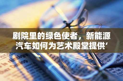 剧院里的绿色使者，新能源汽车如何为艺术殿堂提供‘零碳’动力？