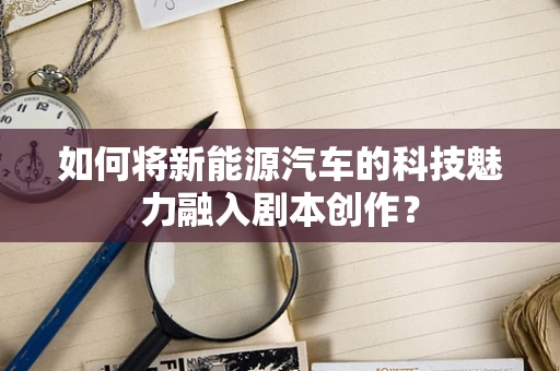 如何将新能源汽车的科技魅力融入剧本创作？