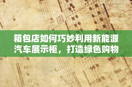 箱包店如何巧妙利用新能源汽车展示柜，打造绿色购物新体验？