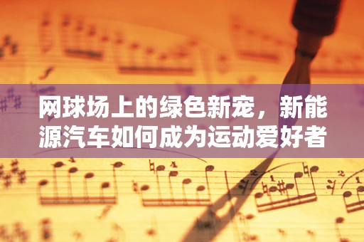 网球场上的绿色新宠，新能源汽车如何成为运动爱好者的环保之选？