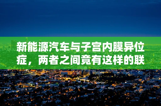 新能源汽车与子宫内膜异位症，两者之间竟有这样的联系？
