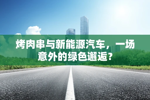 烤肉串与新能源汽车，一场意外的绿色邂逅？