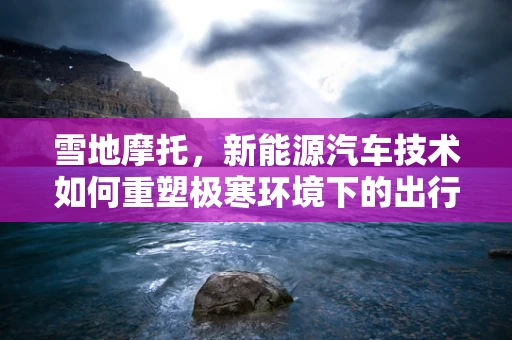 雪地摩托，新能源汽车技术如何重塑极寒环境下的出行体验？