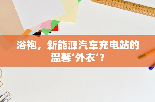 浴袍，新能源汽车充电站的温馨‘外衣’？