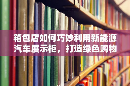 箱包店如何巧妙利用新能源汽车展示柜，打造绿色购物新体验？