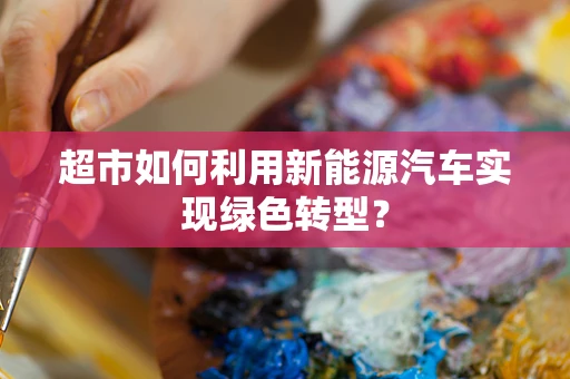 超市如何利用新能源汽车实现绿色转型？