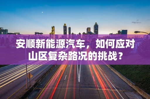 安顺新能源汽车，如何应对山区复杂路况的挑战？