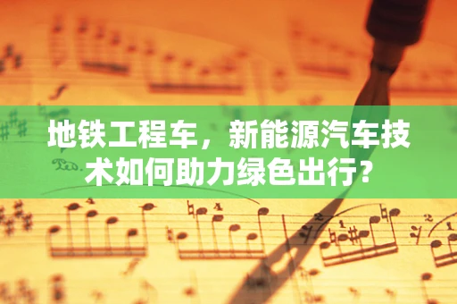 地铁工程车，新能源汽车技术如何助力绿色出行？