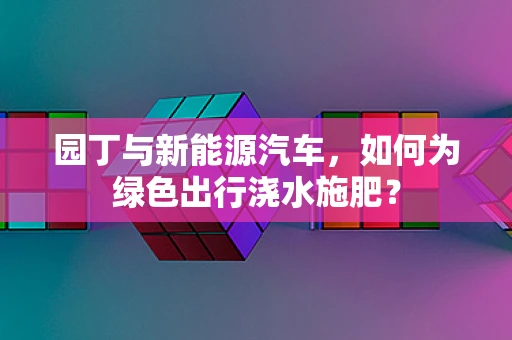 园丁与新能源汽车，如何为绿色出行浇水施肥？