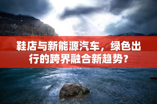 鞋店与新能源汽车，绿色出行的跨界融合新趋势？
