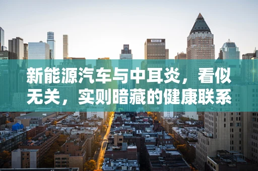 新能源汽车与中耳炎，看似无关，实则暗藏的健康联系？