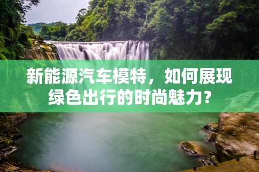 新能源汽车模特，如何展现绿色出行的时尚魅力？