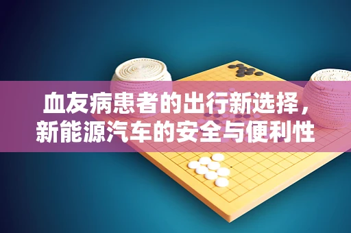 血友病患者的出行新选择，新能源汽车的安全与便利性考量