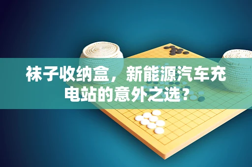 袜子收纳盒，新能源汽车充电站的意外之选？