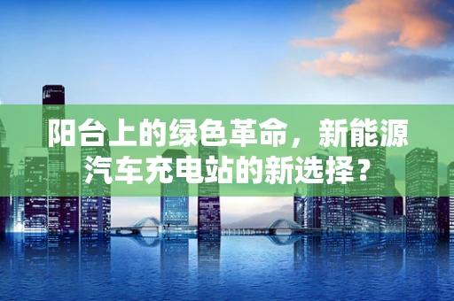 阳台上的绿色革命，新能源汽车充电站的新选择？