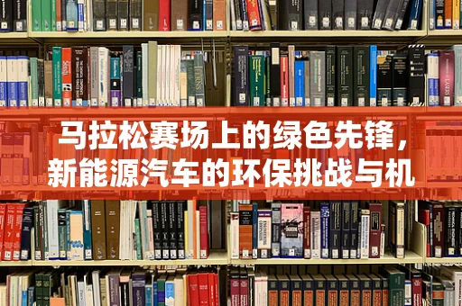 马拉松赛场上的绿色先锋，新能源汽车的环保挑战与机遇