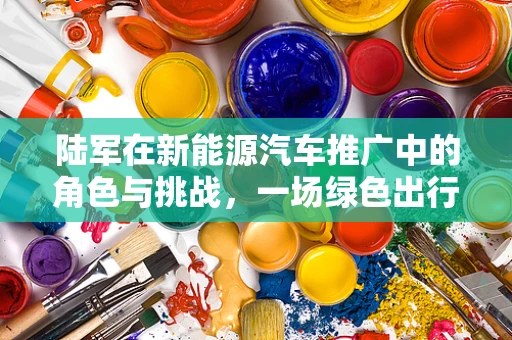 陆军在新能源汽车推广中的角色与挑战，一场绿色出行的跨界探索？