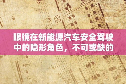 眼镜在新能源汽车安全驾驶中的隐形角色，不可或缺的辅助工具？