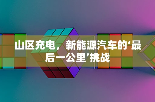山区充电，新能源汽车的‘最后一公里’挑战