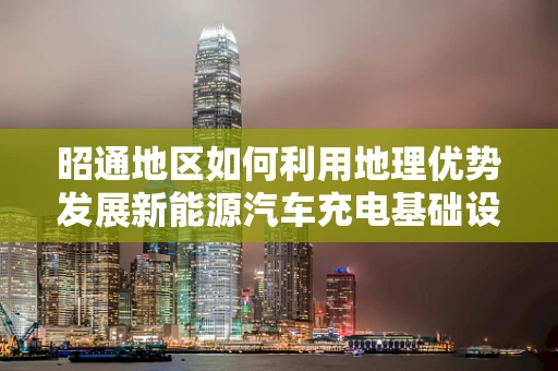 昭通地区如何利用地理优势发展新能源汽车充电基础设施？