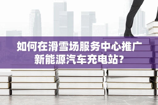 如何在滑雪场服务中心推广新能源汽车充电站？