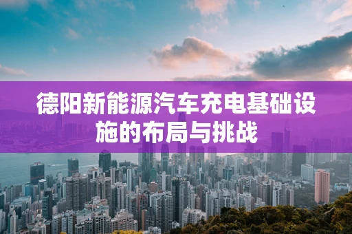 德阳新能源汽车充电基础设施的布局与挑战