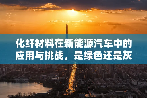 化纤材料在新能源汽车中的应用与挑战，是绿色还是灰色？