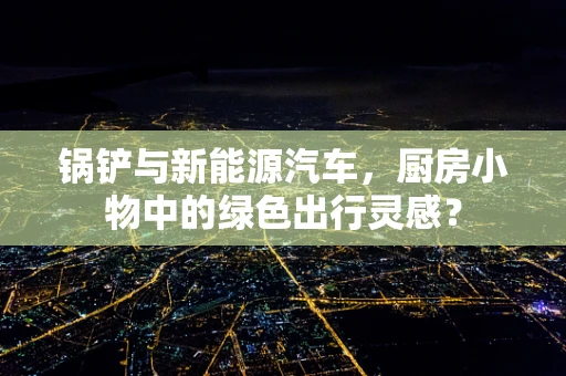 锅铲与新能源汽车，厨房小物中的绿色出行灵感？