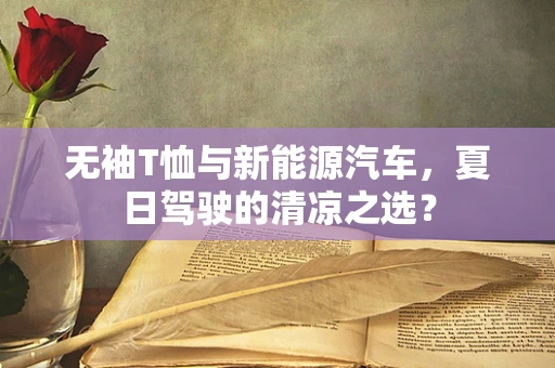 无袖T恤与新能源汽车，夏日驾驶的清凉之选？